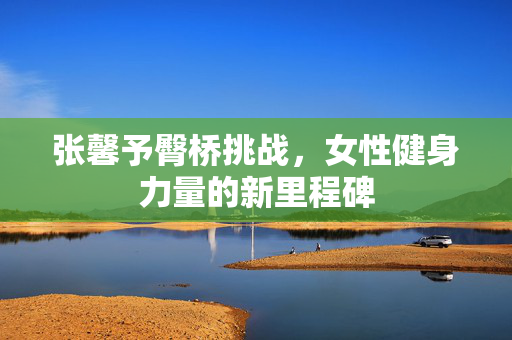 张馨予臀桥挑战，女性健身力量的新里程碑