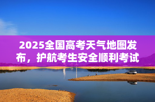 2025全国高考天气地图发布，护航考生安全顺利考试
