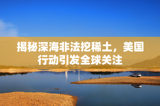 揭秘深海非法挖稀土，美国行动引发全球关注