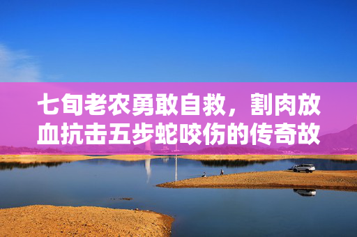七旬老农勇敢自救，割肉放血抗击五步蛇咬伤的传奇故事