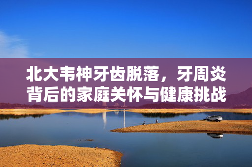 北大韦神牙齿脱落，牙周炎背后的家庭关怀与健康挑战