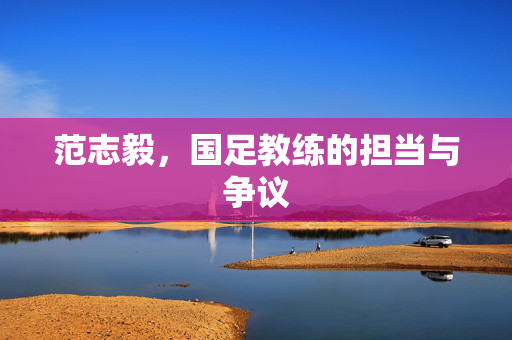 范志毅，国足教练的担当与争议