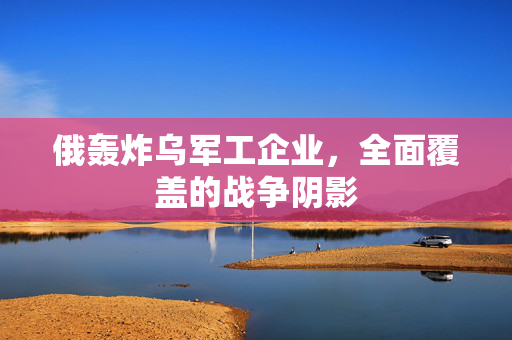 俄轰炸乌军工企业，全面覆盖的战争阴影