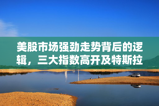 美股市场强劲走势背后的逻辑，三大指数高开及特斯拉涨超4%的分析