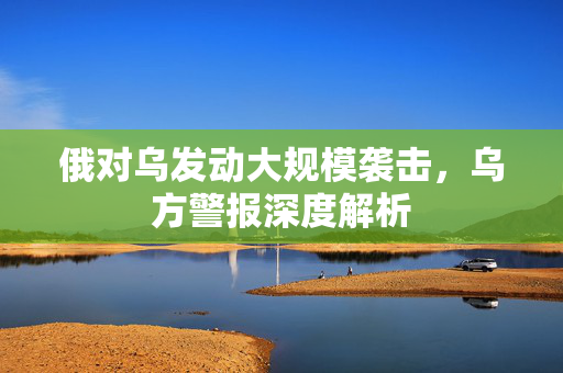 俄对乌发动大规模袭击，乌方警报深度解析