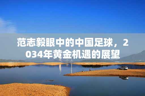 范志毅眼中的中国足球，2034年黄金机遇的展望