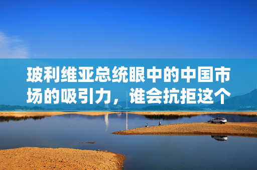 玻利维亚总统眼中的中国市场的吸引力，谁会抗拒这个巨大的商机？