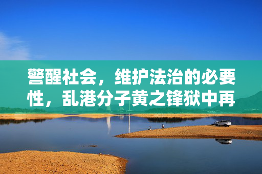 警醒社会，维护法治的必要性，乱港分子黄之锋狱中再被捕事件引发的思考