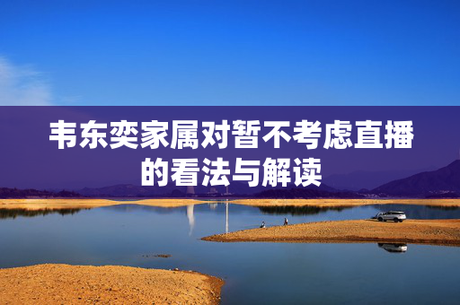韦东奕家属对暂不考虑直播的看法与解读