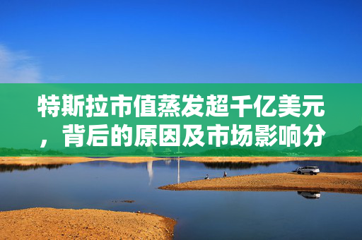 特斯拉市值蒸发超千亿美元，背后的原因及市场影响分析