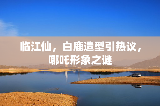 临江仙，白鹿造型引热议，哪吒形象之谜
