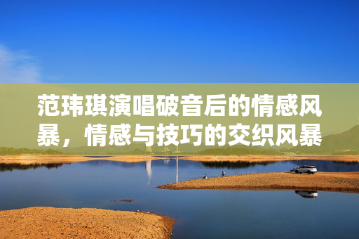 范玮琪演唱破音后的情感风暴，情感与技巧的交织风暴
