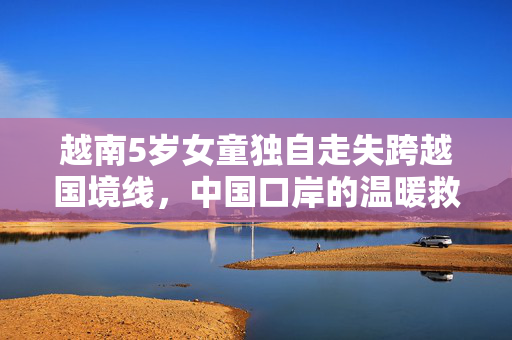 越南5岁女童独自走失跨越国境线，中国口岸的温暖救援行动