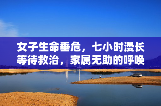 女子生命垂危，七小时漫长等待救治，家属无助的呼唤求救