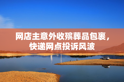 网店主意外收殡葬品包裹，快递网点投诉风波