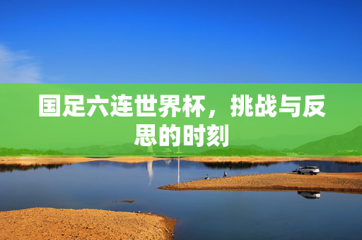 国足六连世界杯，挑战与反思的时刻