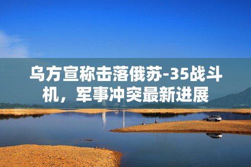乌方宣称击落俄苏-35战斗机，军事冲突最新进展