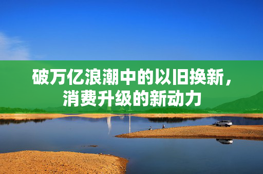 破万亿浪潮中的以旧换新，消费升级的新动力