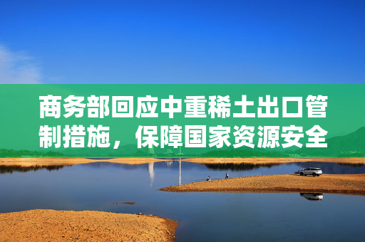 商务部回应中重稀土出口管制措施，保障国家资源安全与产业持续发展
