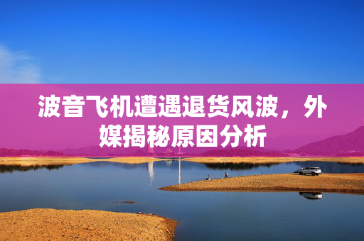 波音飞机遭遇退货风波，外媒揭秘原因分析