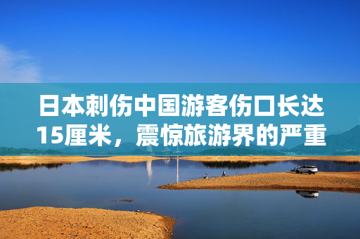 日本刺伤中国游客伤口长达15厘米，震惊旅游界的严重安全事件
