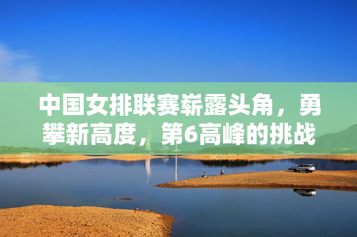 中国女排联赛崭露头角，勇攀新高度，第6高峰的挑战与突破