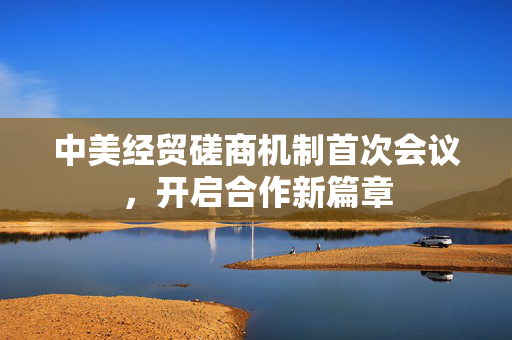 中美经贸磋商机制首次会议，开启合作新篇章