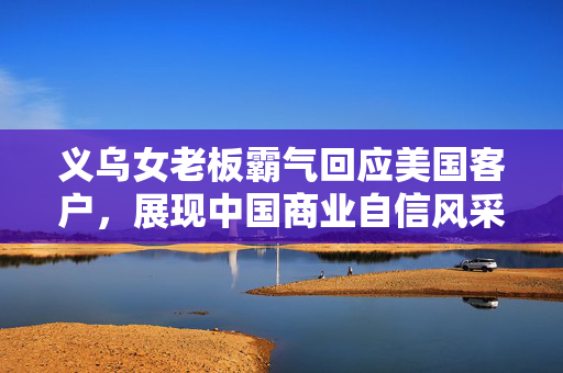 义乌女老板霸气回应美国客户，展现中国商业自信风采