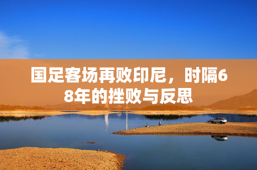 国足客场再败印尼，时隔68年的挫败与反思