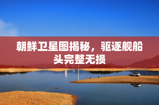 朝鲜卫星图揭秘，驱逐舰船头完整无损