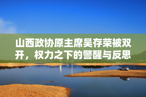 山西政协原主席吴存荣被双开，权力之下的警醒与反思