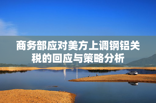 商务部应对美方上调钢铝关税的回应与策略分析