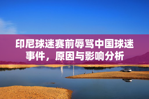 印尼球迷赛前辱骂中国球迷事件，原因与影响分析