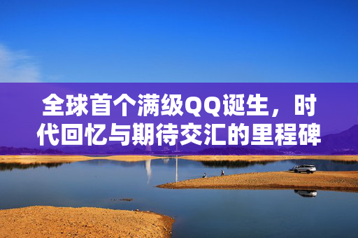 全球首个满级QQ诞生，时代回忆与期待交汇的里程碑