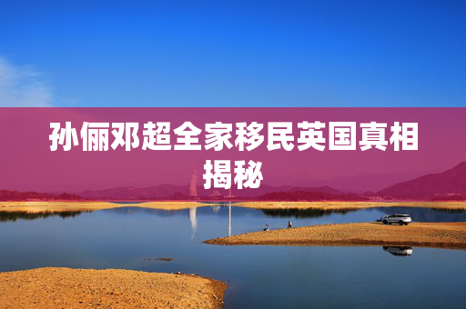 孙俪邓超全家移民英国真相揭秘