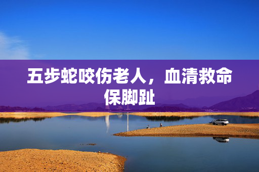 五步蛇咬伤老人，血清救命保脚趾