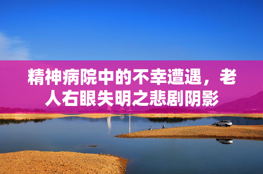 精神病院中的不幸遭遇，老人右眼失明之悲剧阴影