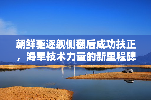 朝鲜驱逐舰侧翻后成功扶正，海军技术力量的新里程碑
