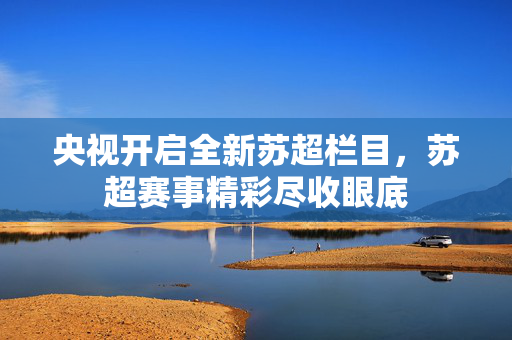 央视开启全新苏超栏目，苏超赛事精彩尽收眼底