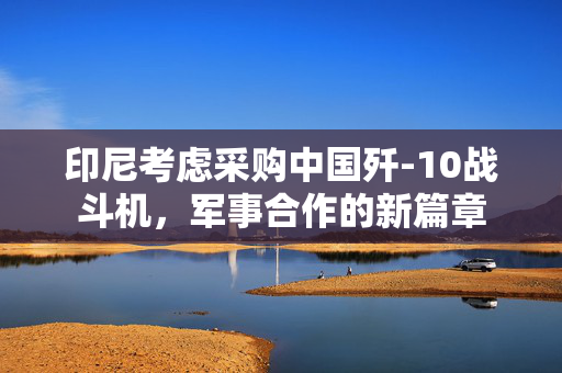 印尼考虑采购中国歼-10战斗机，军事合作的新篇章