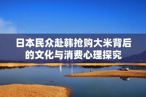 日本民众赴韩抢购大米背后的文化与消费心理探究
