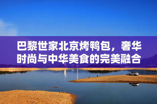 巴黎世家北京烤鸭包，奢华时尚与中华美食的完美融合