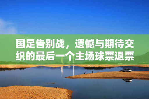 国足告别战，遗憾与期待交织的最后一个主场球票退票终止