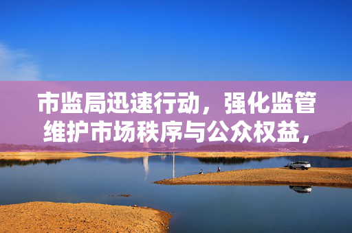 市监局迅速行动，强化监管维护市场秩序与公众权益，黄杨钿甜爸爸连夜退股事件得到迅速回应