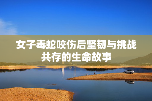 女子毒蛇咬伤后坚韧与挑战共存的生命故事
