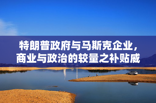 特朗普政府与马斯克企业，商业与政治的较量之补贴威胁