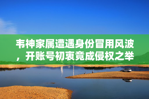 韦神家属遭遇身份冒用风波，开账号初衷竟成侵权之举