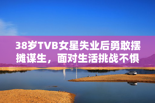 38岁TVB女星失业后勇敢摆摊谋生，面对生活挑战不惧前行
