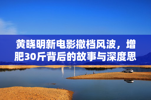 黄晓明新电影撤档风波，增肥30斤背后的故事与深度思考