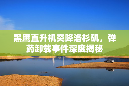 黑鹰直升机突降洛杉矶，弹药卸载事件深度揭秘